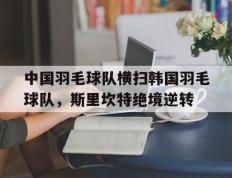 IM体育官方网站-包含中国羽毛球队横扫韩国羽毛球队，斯里坎特绝境逆转的词条