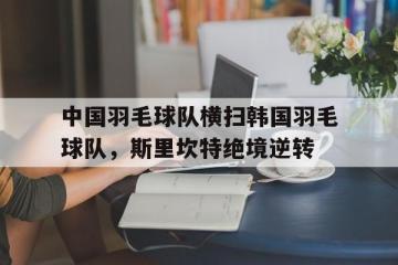 IM体育官方网站-包含中国羽毛球队横扫韩国羽毛球队，斯里坎特绝境逆转的词条