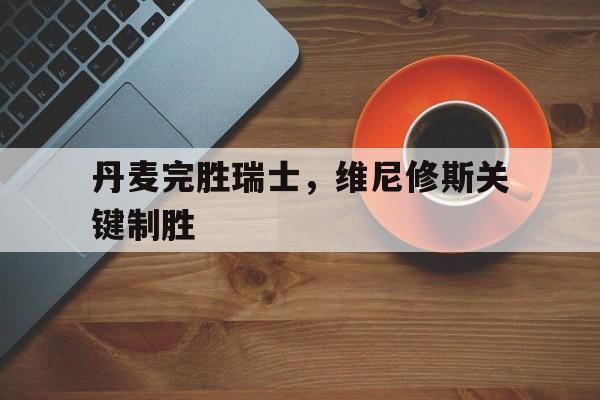 IM体育下载-关于丹麦完胜瑞士，维尼修斯关键制胜的信息